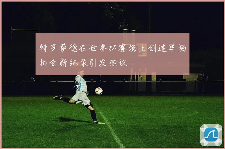 特罗萨德在世界杯赛场上创造单场机会新纪录引发热议
