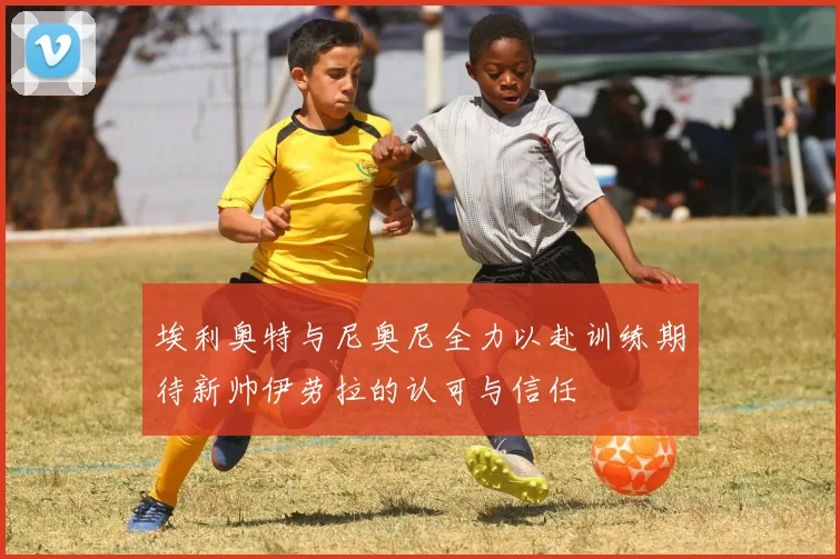 埃利奥特与尼奥尼全力以赴训练期待新帅伊劳拉的认可与信任