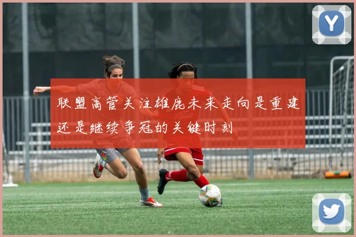 联盟高管关注雄鹿未来走向是重建还是继续争冠的关键时刻