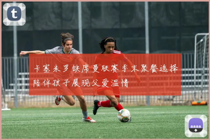 卡塞米罗缺席曼联赛季末聚餐选择陪伴孩子展现父爱温情