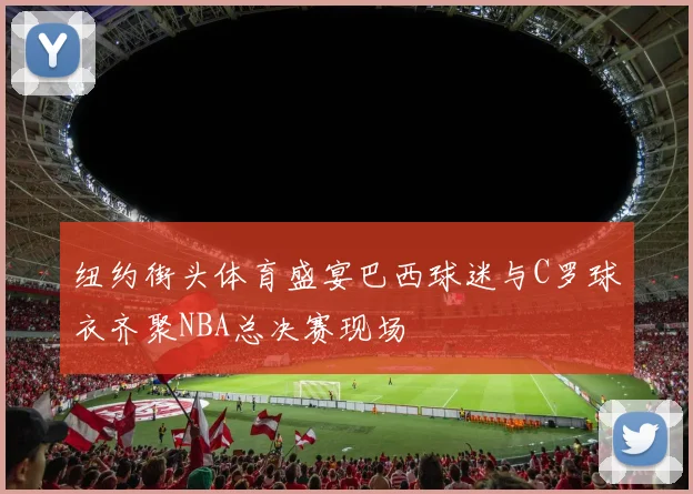 纽约街头体育盛宴巴西球迷与C罗球衣齐聚NBA总决赛现场