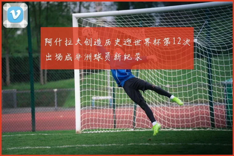 阿什拉夫创造历史迎世界杯第12次出场成非洲球员新纪录