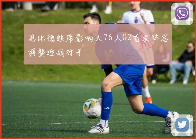 恩比德缺席影响大76人G2首发阵容调整迎战对手