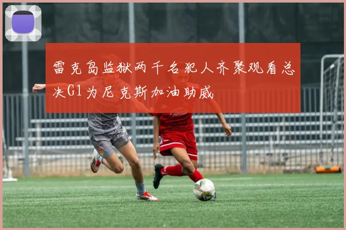 雷克岛监狱两千名犯人齐聚观看总决G1为尼克斯加油助威