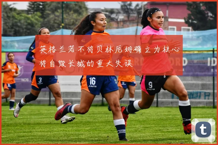 英格兰若不将贝林厄姆确立为核心将自毁长城的重大失误