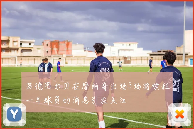 若德图尔贝在摩纳哥出场5场将续租一年球员的消息引发关注