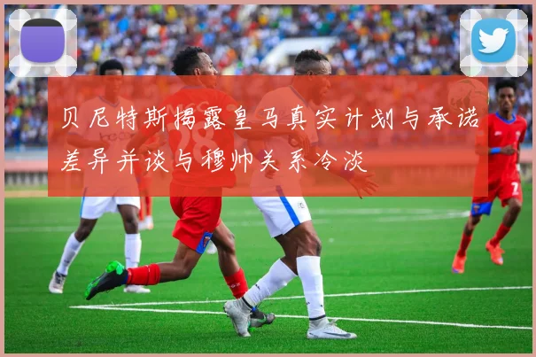 贝尼特斯揭露皇马真实计划与承诺差异并谈与穆帅关系冷淡