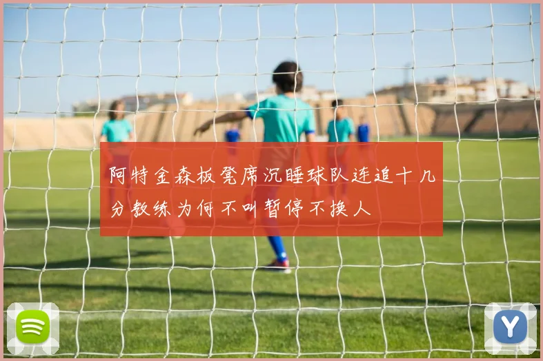 阿特金森板凳席沉睡球队连追十几分教练为何不叫暂停不换人