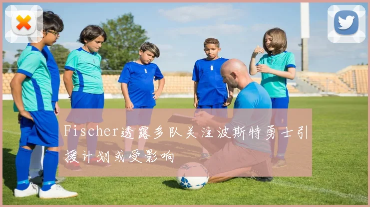 Fischer透露多队关注波斯特勇士引援计划或受影响