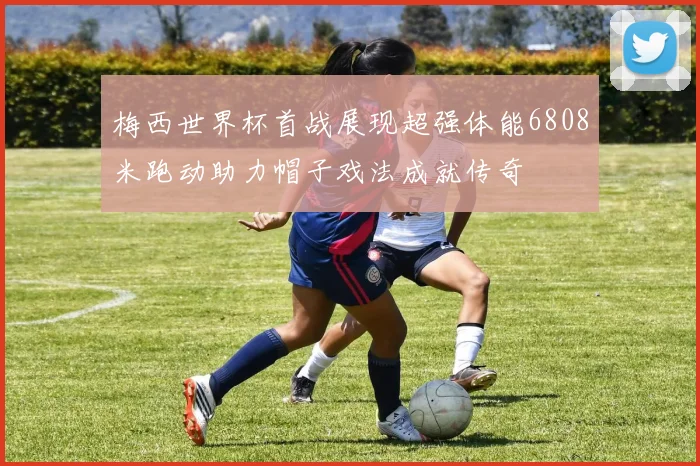 梅西世界杯首战展现超强体能6808米跑动助力帽子戏法成就传奇