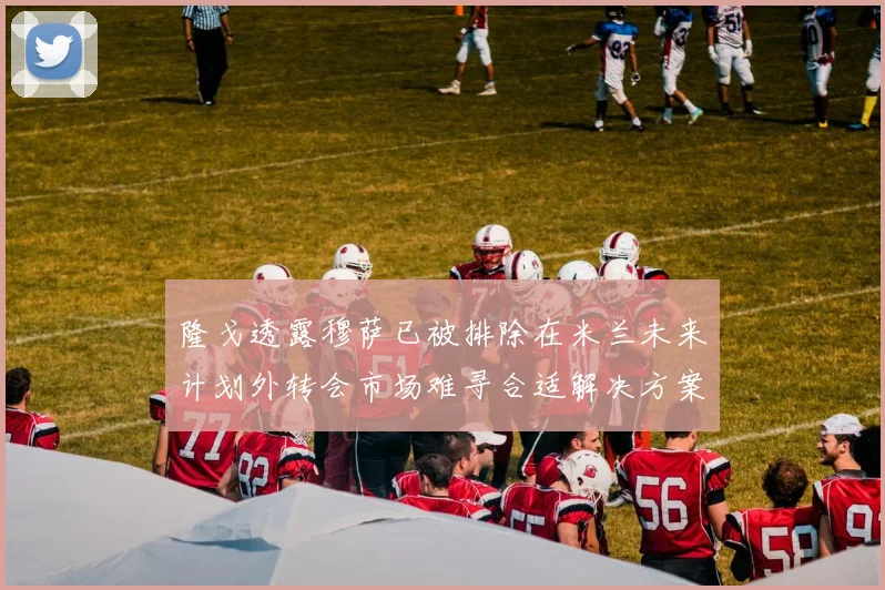 隆戈透露穆萨已被排除在米兰未来计划外转会市场难寻合适解决方案