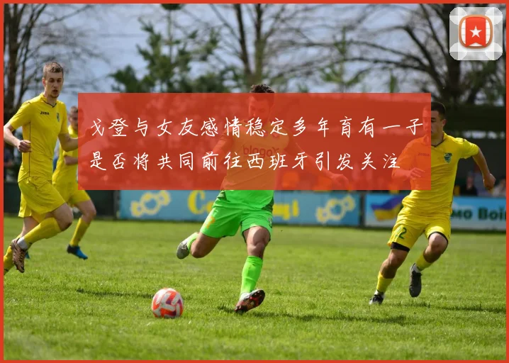 戈登与女友感情稳定多年育有一子是否将共同前往西班牙引发关注