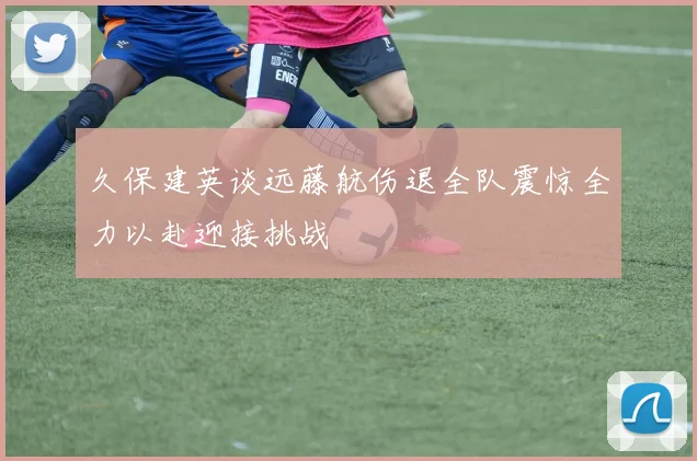 久保建英谈远藤航伤退全队震惊全力以赴迎接挑战