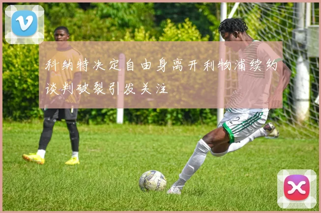 科纳特决定自由身离开利物浦续约谈判破裂引发关注