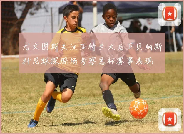 尤文图斯关注亚特兰大后卫贝纳斯科尼球探现场考察意杯赛事表现