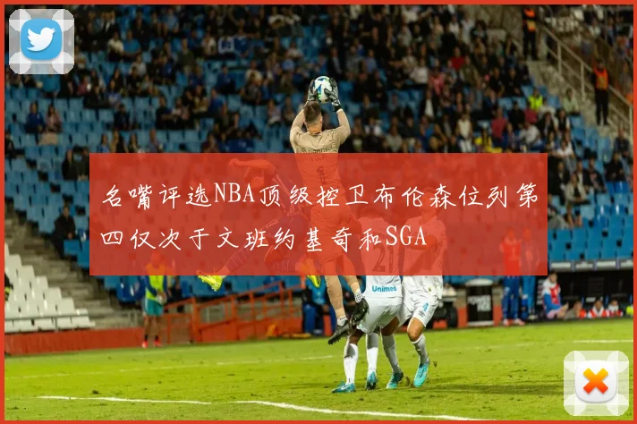 名嘴评选NBA顶级控卫布伦森位列第四仅次于文班约基奇和SGA