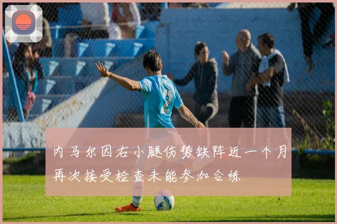 内马尔因右小腿伤势缺阵近一个月再次接受检查未能参加合练