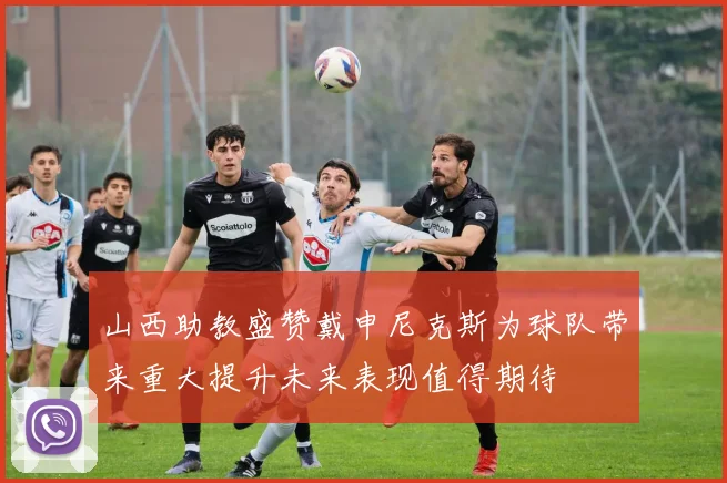 山西助教盛赞戴申尼克斯为球队带来重大提升未来表现值得期待