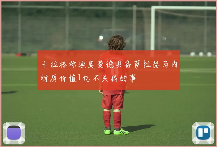 卡拉格称迪奥曼德具备萨拉赫马内特质价值1亿不关我的事