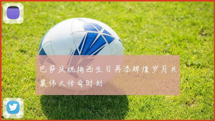 巴萨庆祝梅西生日再添辉煌岁月共襄伟大传奇时刻