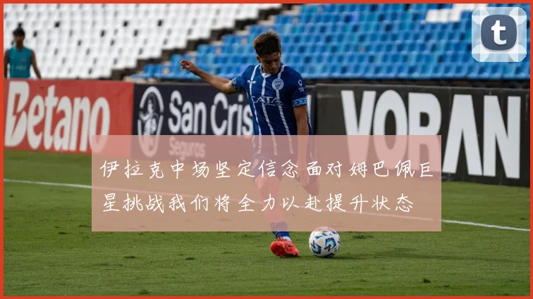 伊拉克中场坚定信念面对姆巴佩巨星挑战我们将全力以赴提升状态